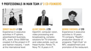 9 PROFESSIONALS IN MAIN TEAM // 3 CO-FOUNDERS
SERGEY GALEEV // CEO
Experience in executive
activities in IT sphere,
advertisement business,
BTL, event. Since 2009 has
created 4 of the project in IT
and fashion industry. 1 work
at the international level.
ALEXEY REKISH // CTO
OpenCV, computer vision,
video processing and
broadcasting, complex
solutions for TV-channels
and video portals, such as
Head Hunter, Peretz TV,
Novy TV. 8 years in IT.
GEORGE CHEISHVILI // CFO
Experience in executive
activities is 10 years.
TV company “RealArt”,
production director of
programs “Fight Club” on
MTv, establishment and
promotion of the restaurant.
 