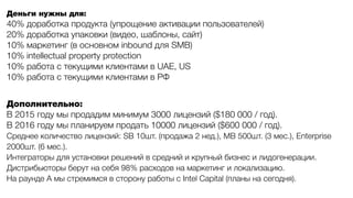Деньги нужны для:
40% доработка продукта (упрощение активации пользователей)
20% доработка упаковки (видео, шаблоны, сайт)
10% маркетинг (в основном inbound для SMB)
10% intellectual property protection
10% работа с текущими клиентами в UAE, US
10% работа с текущими клиентами в РФ
Дополнительно:
В 2015 году мы продадим минимум 3000 лицензий ($180 000 / год).
В 2016 году мы планируем продать 10000 лицензий ($600 000 / год).
Среднее количество лицензий: SB 10шт. (продажа 2 нед.), MB 500шт. (3 мес.), Enterprise
2000шт. (6 мес.).
Интеграторы для установки решений в средний и крупный бизнес и лидогенерации.
Дистрибьюторы берут на себя 98% расходов на маркетинг и локализацию.
На раунде A мы стремимся в сторону работы с Intel Capital (планы на сегодня).
 