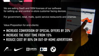 We are selling SaaS and OEM licenses of our software
for setting up and control in-store customer facing devices.
For government, retail, malls, quick service restaurants and cinemas.
• INCREASE CONVERSION OF SPECIAL OFFERS BY 20%
• INCREASE THE VISIT TIME FROM 15%
• REDUCE COST BY 80% ON OUT-OF-HOME ADVERTISING
Value Proposition for end-clients:
 