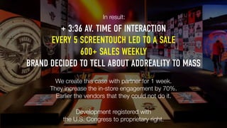 EVERY 5 SCREENTOUCH LED TO A SALE
600+ SALES WEEKLY
BRAND DECIDED TO TELL ABOUT ADDREALITY TO MASS
We create this case with partner for 1 week.
They increase the in-store engagement by 70%.
Earlier the vendors that they could not do it.
Development registered with
the U.S. Congress to proprietary right.
+ 3:36 AV. TIME OF INTERACTION
In result:
 