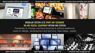 Digital consultants with bar code scanners
Centralized audio management tool
MODULAR SYSTEM LETS START ANY SCENARIO
ON ANY DIGITAL EQUIPMENT WITHIN ONE SYSTEM
Possibility to change mechanics/solutions without additional
costs on design, development and technics. New ideas - easily!
Interactive mirrors and fitting rooms with RFID
Digital Signage systems, corporate Indoor TV
Brand trade-support in third party retail
Digital menu boards and displays
 