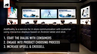1. START THE DIALOG WITH CONSUMERS
2. ENGAGE INTO PRODUCT CHOOSING PROCESS
3. INCREASE UPSELL & CROSSELL
AddReality is a service for in store communication with customer
using interactive displays based on Android tablet and stick
 