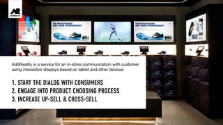 1. START THE DIALOG WITH CONSUMERS
2. ENGAGE INTO PRODUCT CHOOSING PROCESS
3. INCREASE UP-SELL & CROSS-SELL
AddReality is a service for an in-store communication with customer
using interactive displays based on tablet and other devices
 