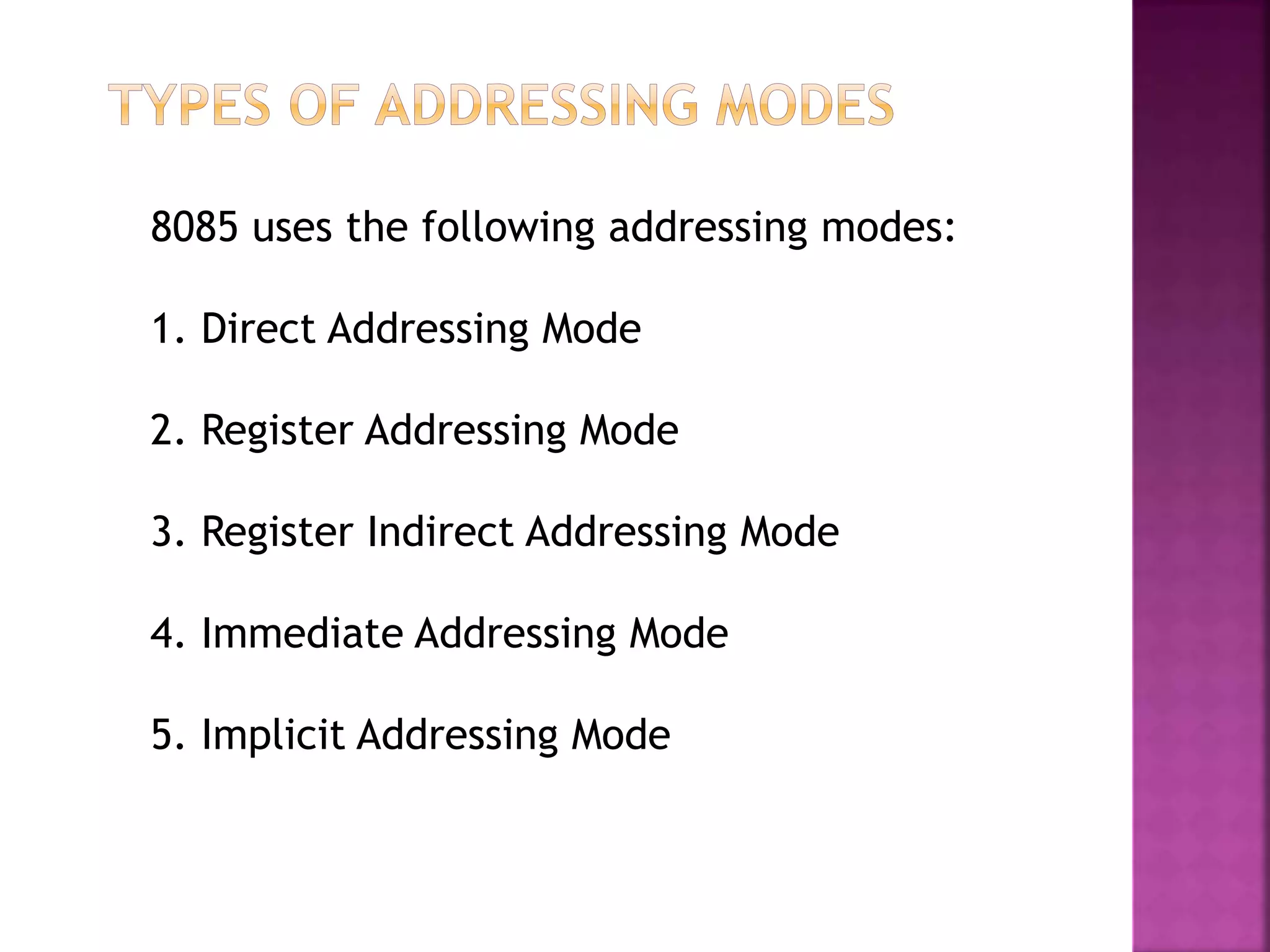 8085 uses the following addressing modes:
1. Direct Addressing Mode
2. Register Addressing Mode
3. Register Indirect Addressing Mode
4. Immediate Addressing Mode
5. Implicit Addressing Mode
 