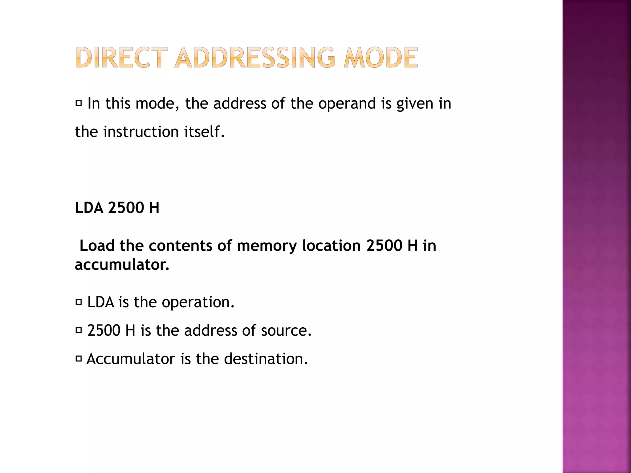 In this mode, the address of the operand is given in
the instruction itself.
LDA is the operation.
2500 H is the address of source.
Accumulator is the destination.
LDA 2500 H
Load the contents of memory location 2500 H in
accumulator.
 