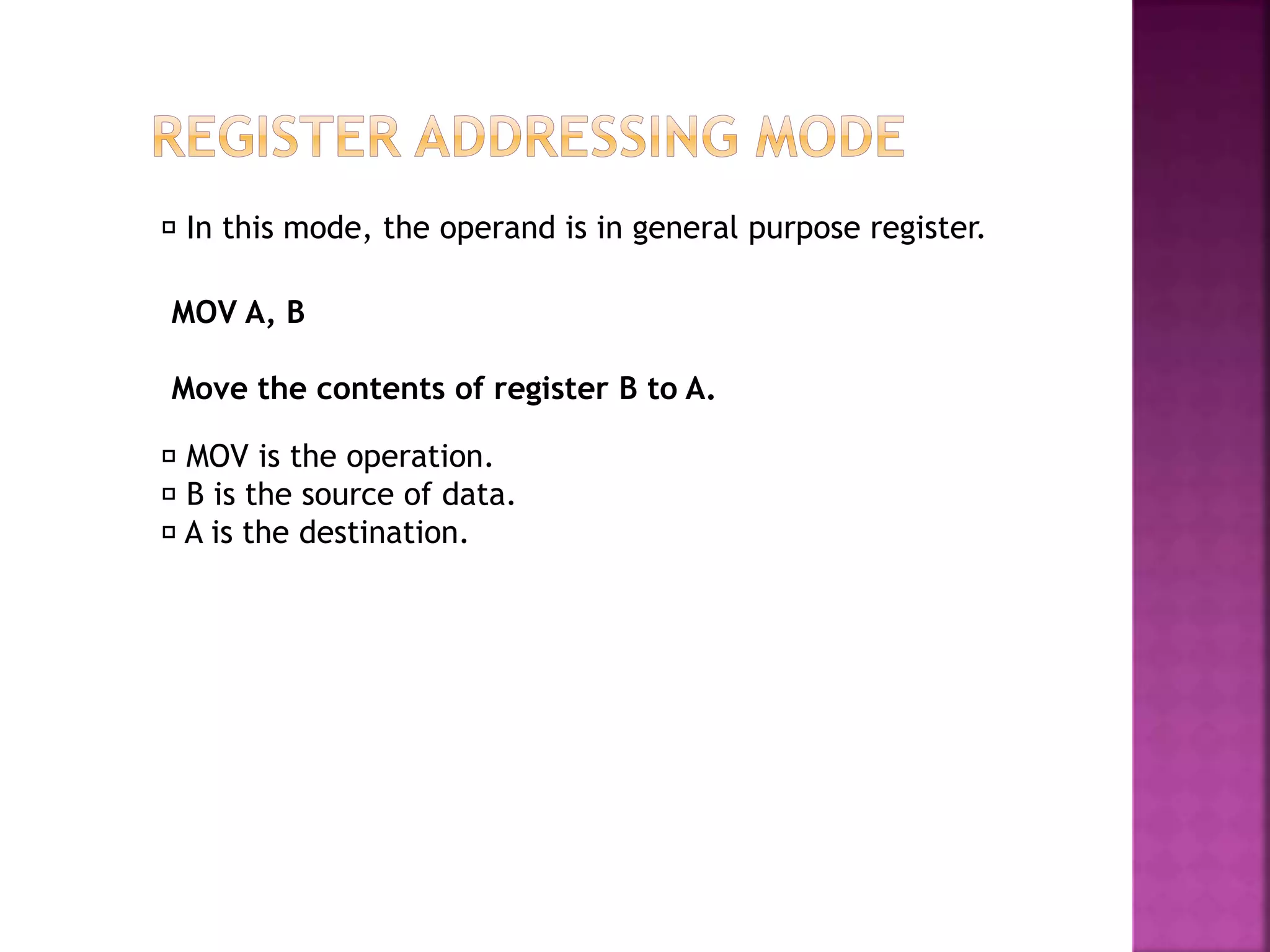 In this mode, the operand is in general purpose register.
MOV is the operation.
B is the source of data.
A is the destination.
MOV A, B
Move the contents of register B to A.
 