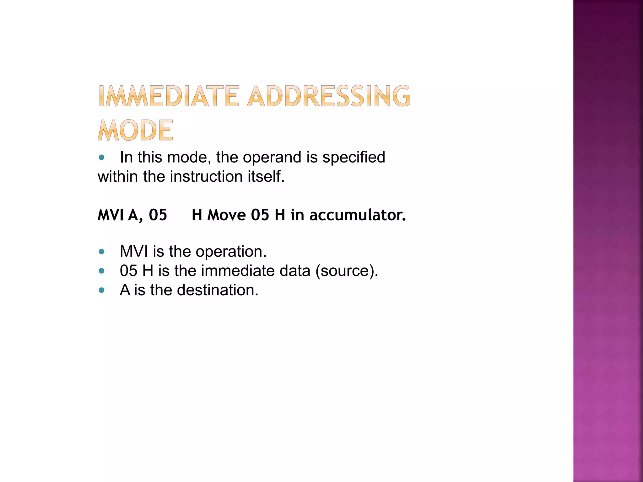  In this mode, the operand is specified
within the instruction itself.
MVI A, 05 H Move 05 H in accumulator.
 MVI is the operation.
 05 H is the immediate data (source).
 A is the destination.
 