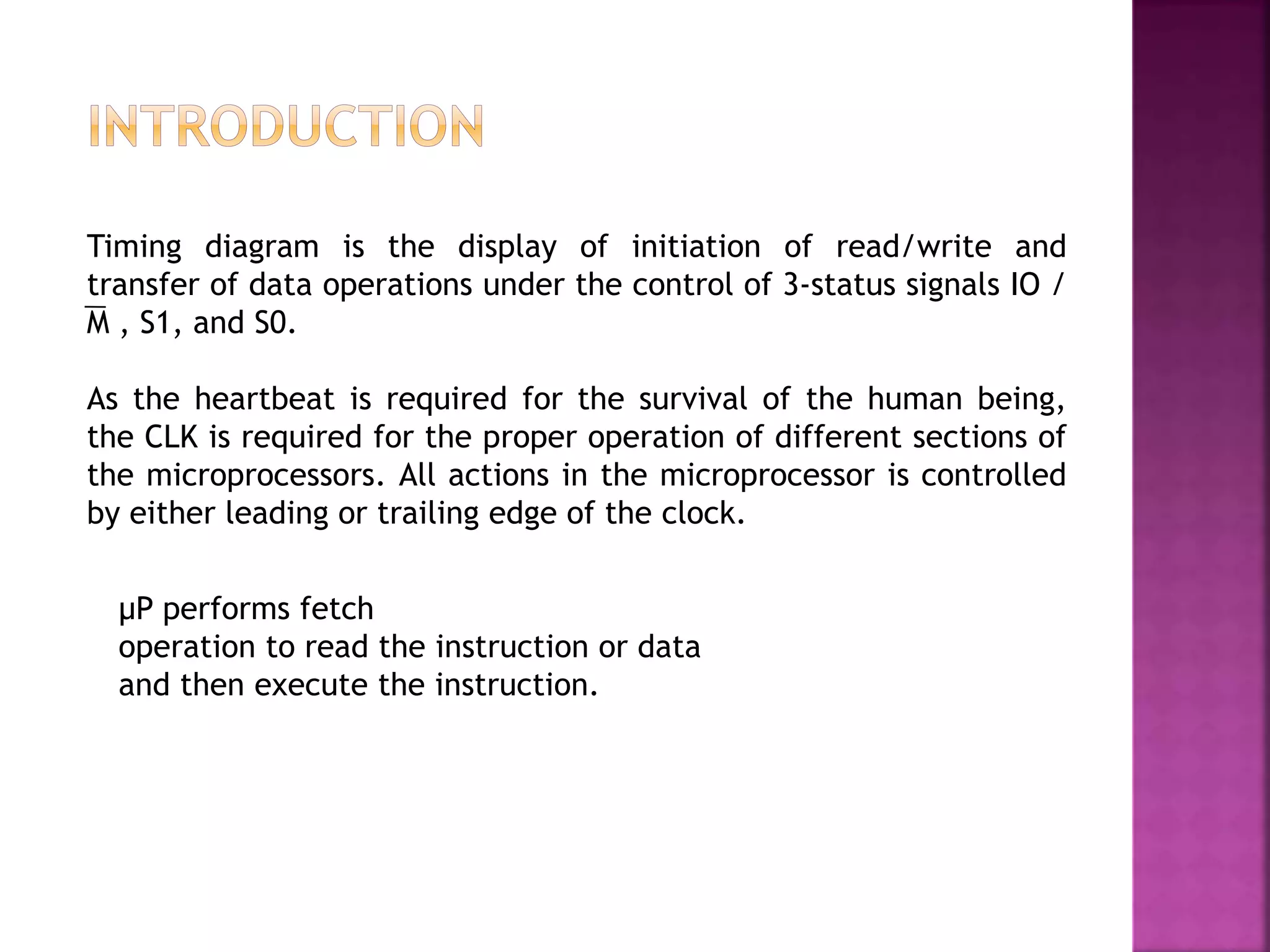 Timing diagram is the display of initiation of read/write and
transfer of data operations under the control of 3-status signals IO /
M , S1, and S0.
As the heartbeat is required for the survival of the human being,
the CLK is required for the proper operation of different sections of
the microprocessors. All actions in the microprocessor is controlled
by either leading or trailing edge of the clock.
μP performs fetch
operation to read the instruction or data
and then execute the instruction.
 
