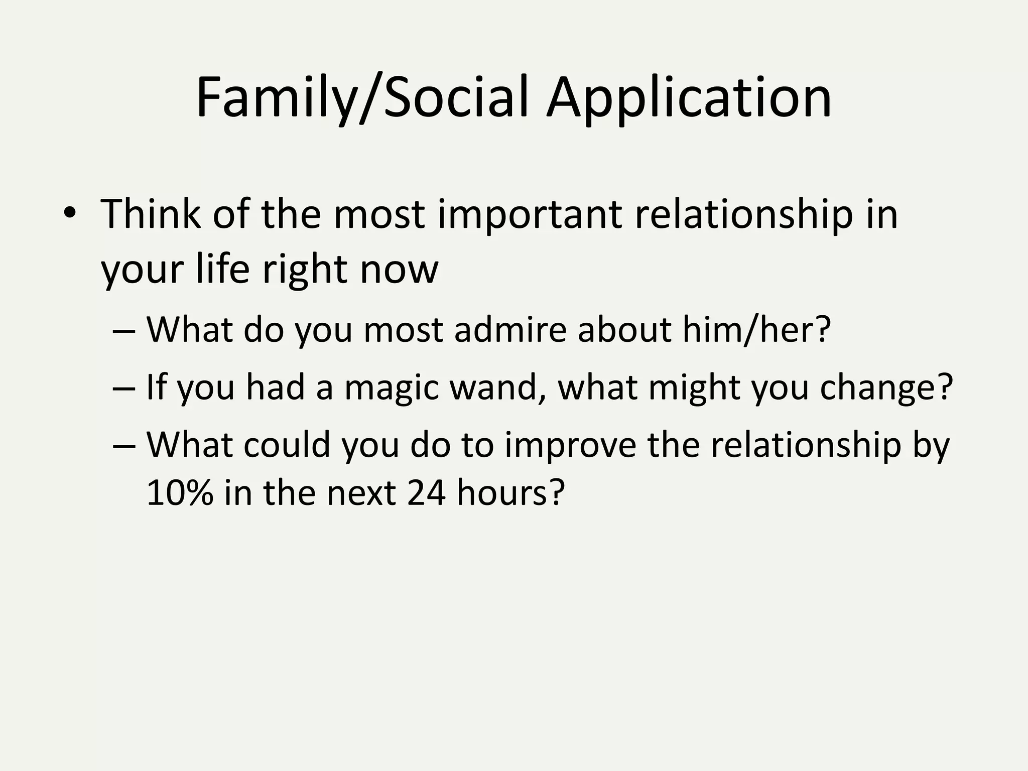 Family/Social Application
• Think of the most important relationship in
  your life right now
  – What do you most admire about him/her?
  – If you had a magic wand, what might you change?
  – What could you do to improve the relationship by
    10% in the next 24 hours?
 