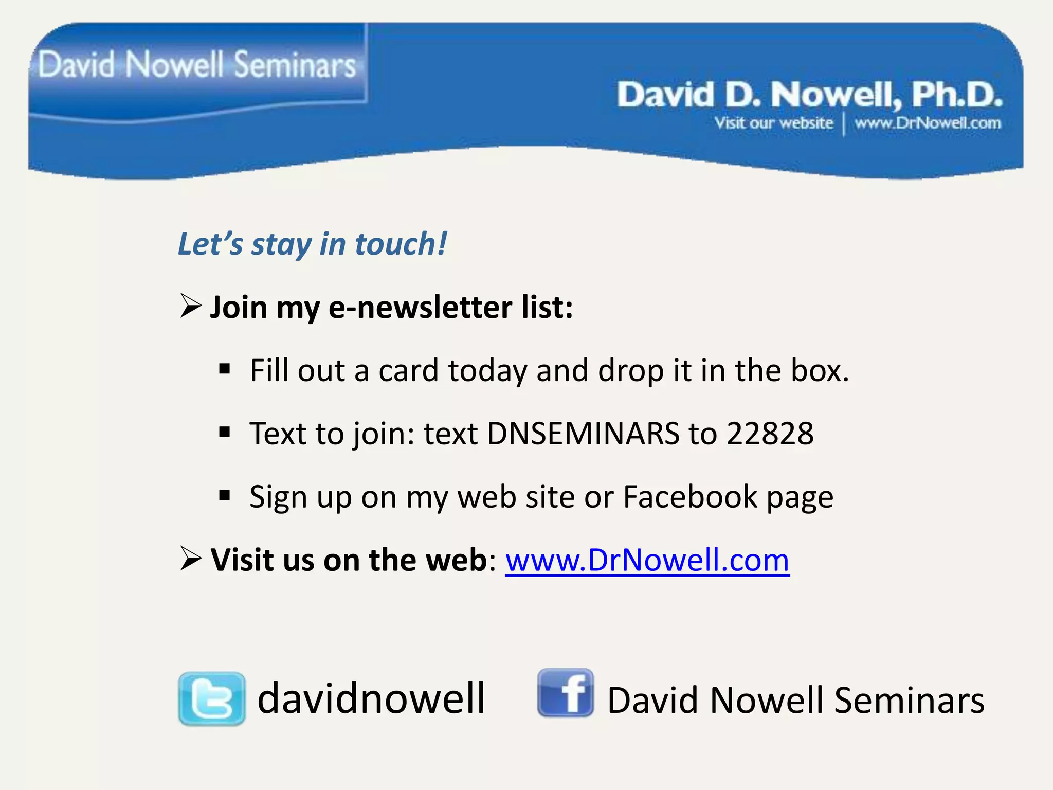 Let’s stay in touch!
 Join my e-newsletter list:
   Fill out a card today and drop it in the box.
   Text to join: text DNSEMINARS to 22828
   Sign up on my web site or Facebook page
 Visit us on the web: www.DrNowell.com



     davidnowell               David Nowell Seminars
 