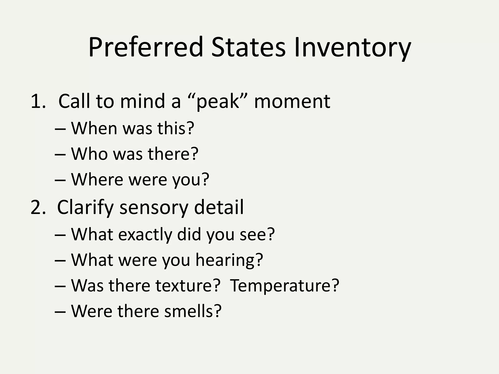 Preferred States Inventory
1. Call to mind a “peak” moment
  – When was this?
  – Who was there?
  – Where were you?
2. Clarify sensory detail
  – What exactly did you see?
  – What were you hearing?
  – Was there texture? Temperature?
  – Were there smells?
 