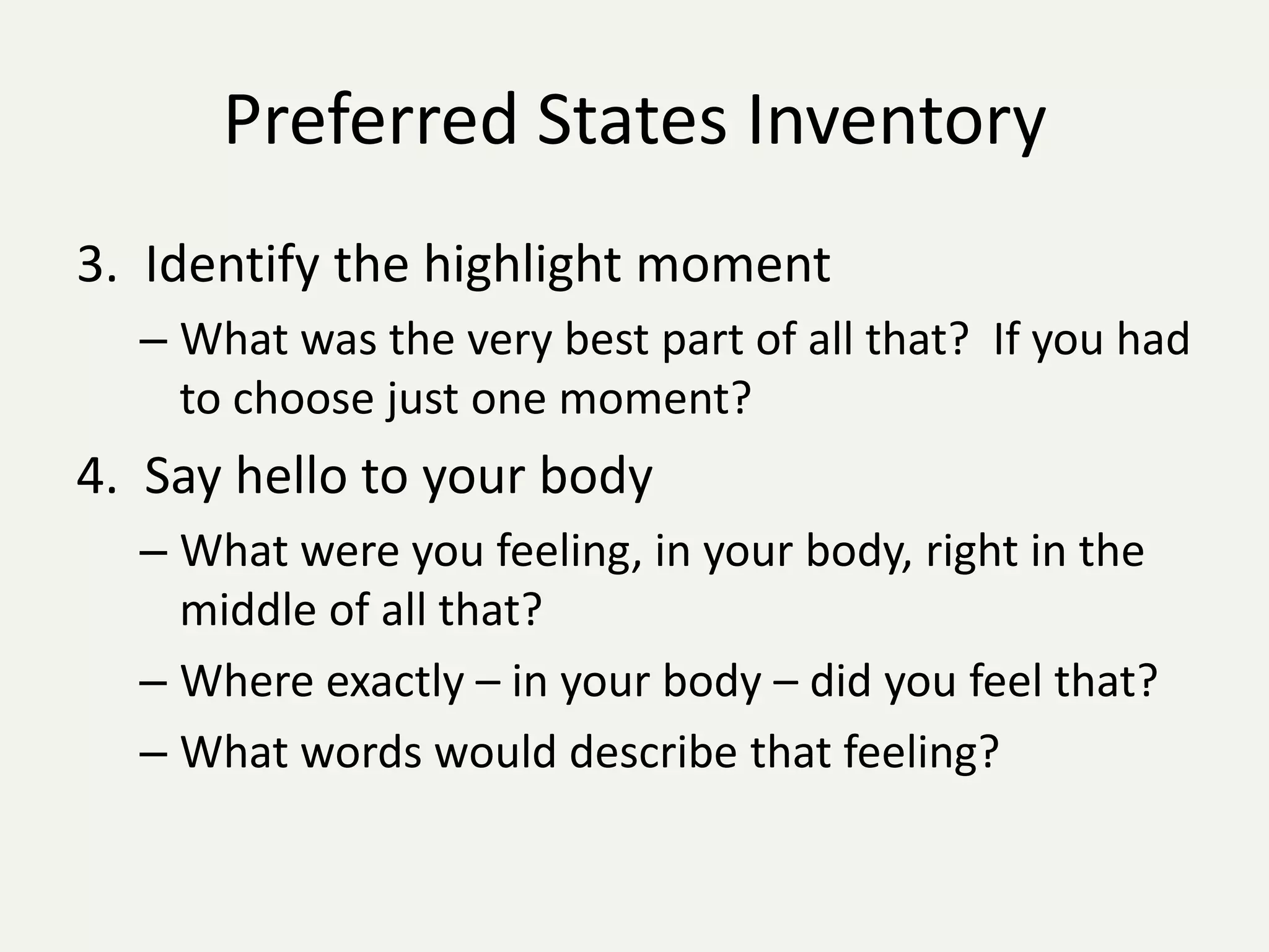 Preferred States Inventory
3. Identify the highlight moment
  – What was the very best part of all that? If you had
    to choose just one moment?
4. Say hello to your body
  – What were you feeling, in your body, right in the
    middle of all that?
  – Where exactly – in your body – did you feel that?
  – What words would describe that feeling?
 