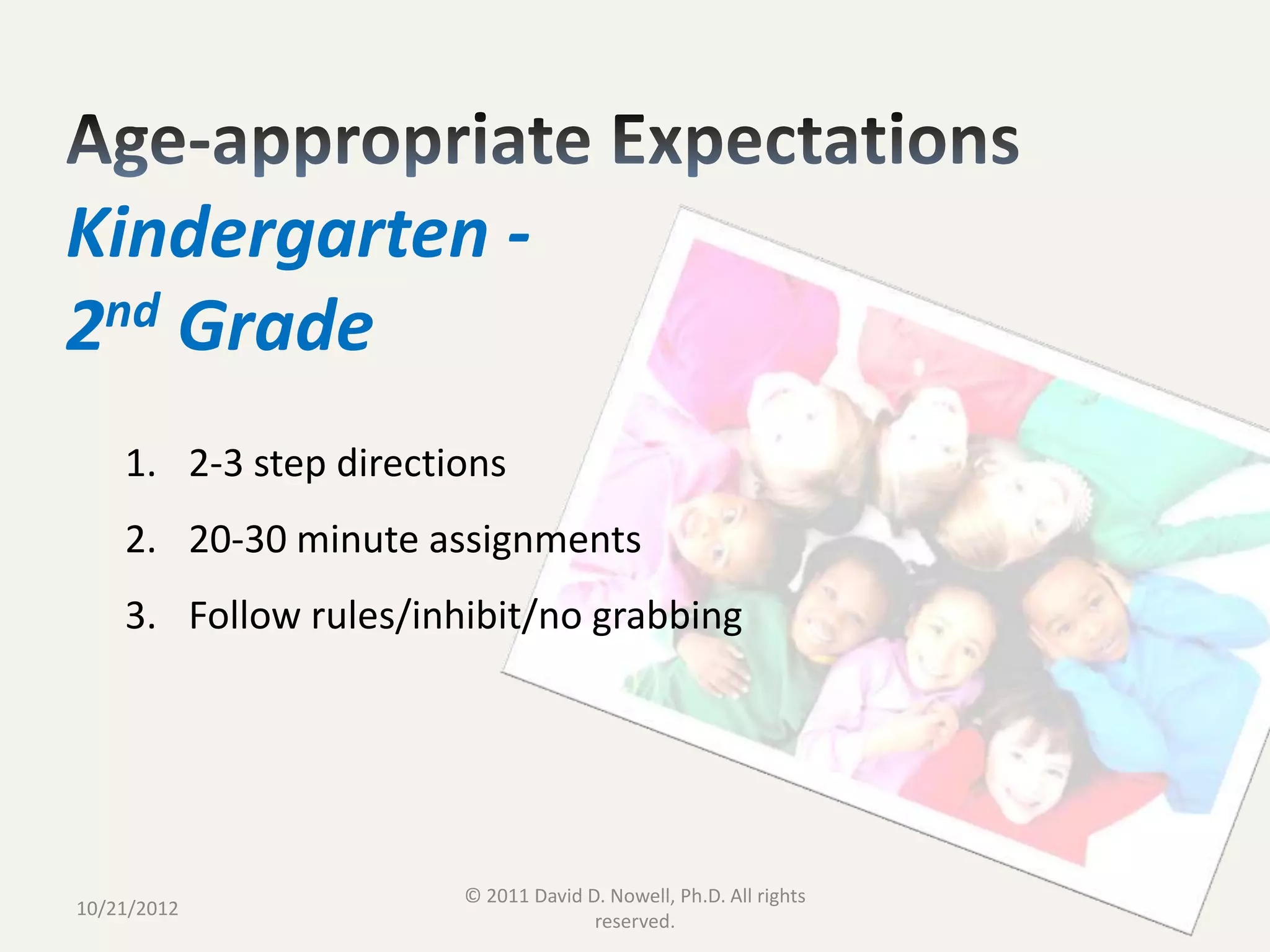 Kindergarten -
2nd Grade
    1. 2-3 step directions
    2. 20-30 minute assignments
    3. Follow rules/inhibit/no grabbing




                       © 2011 David D. Nowell, Ph.D. All rights
10/21/2012                                                        24
                                     reserved.
 