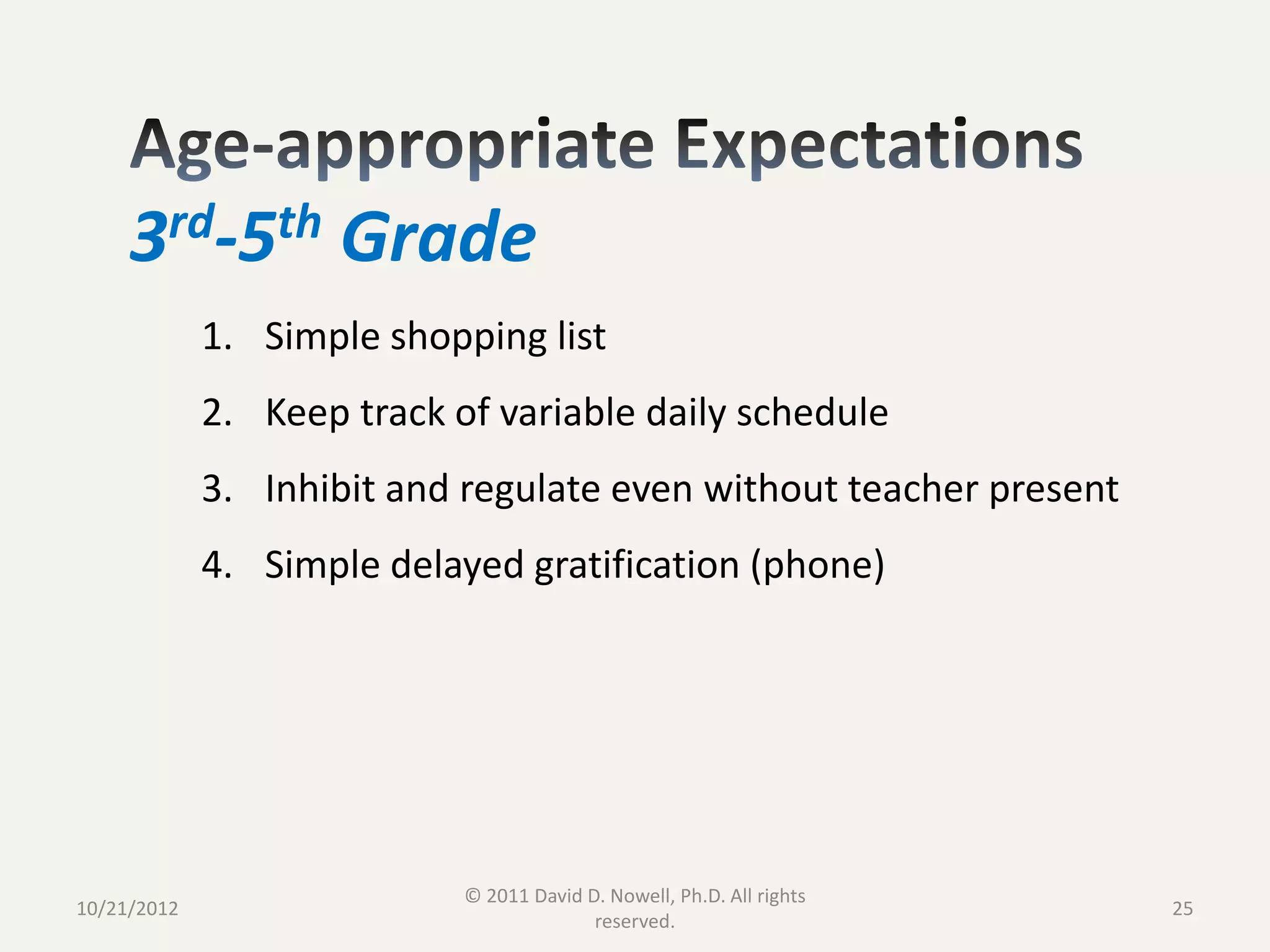 3rd-5th Grade
             1. Simple shopping list
             2. Keep track of variable daily schedule
             3. Inhibit and regulate even without teacher present
             4. Simple delayed gratification (phone)




                            © 2011 David D. Nowell, Ph.D. All rights
10/21/2012                                                             25
                                          reserved.
 
