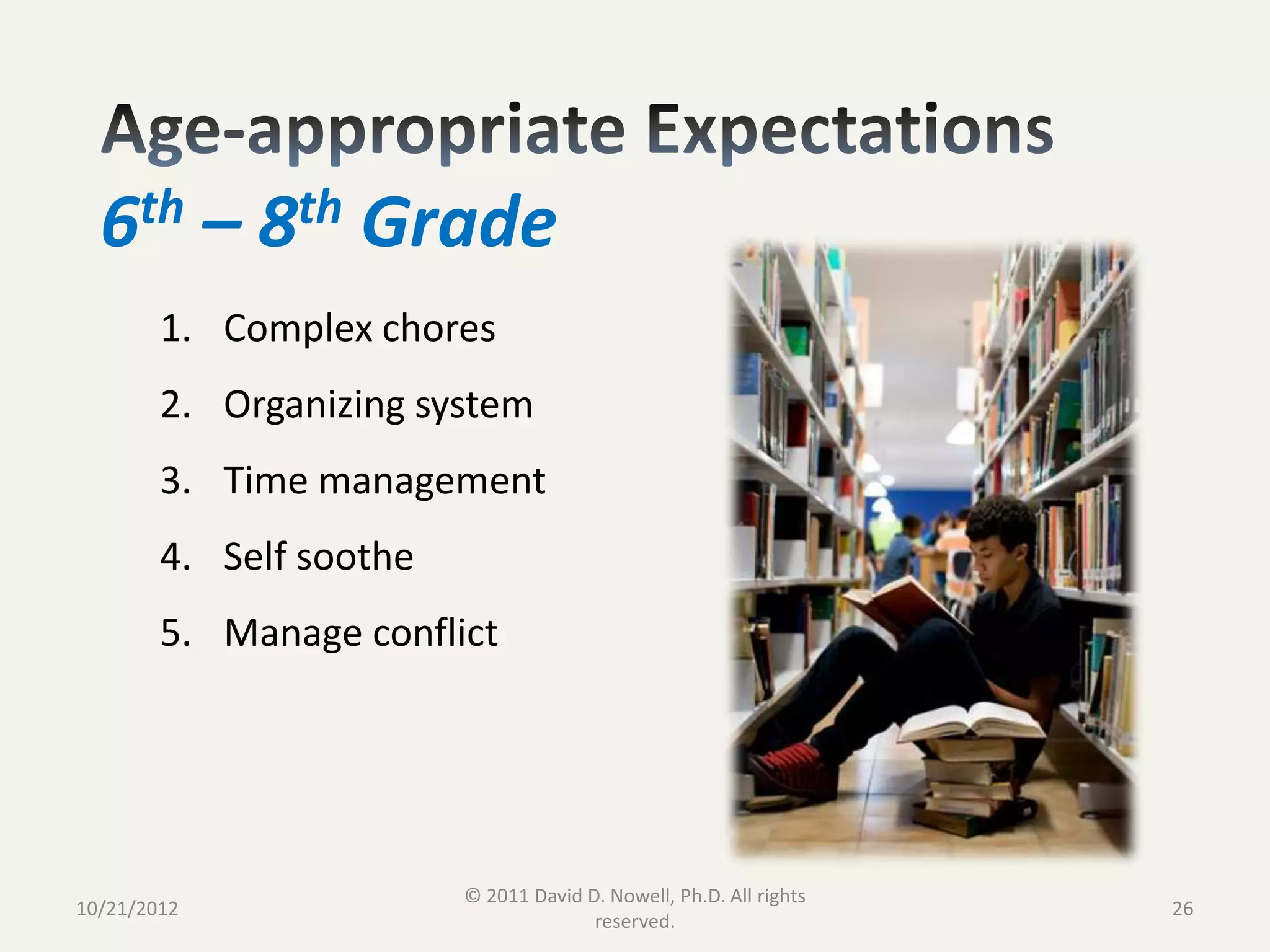 6th – 8th Grade
        1. Complex chores
        2. Organizing system
        3. Time management
        4. Self soothe
        5. Manage conflict




                         © 2011 David D. Nowell, Ph.D. All rights
10/21/2012                                                          26
                                       reserved.
 