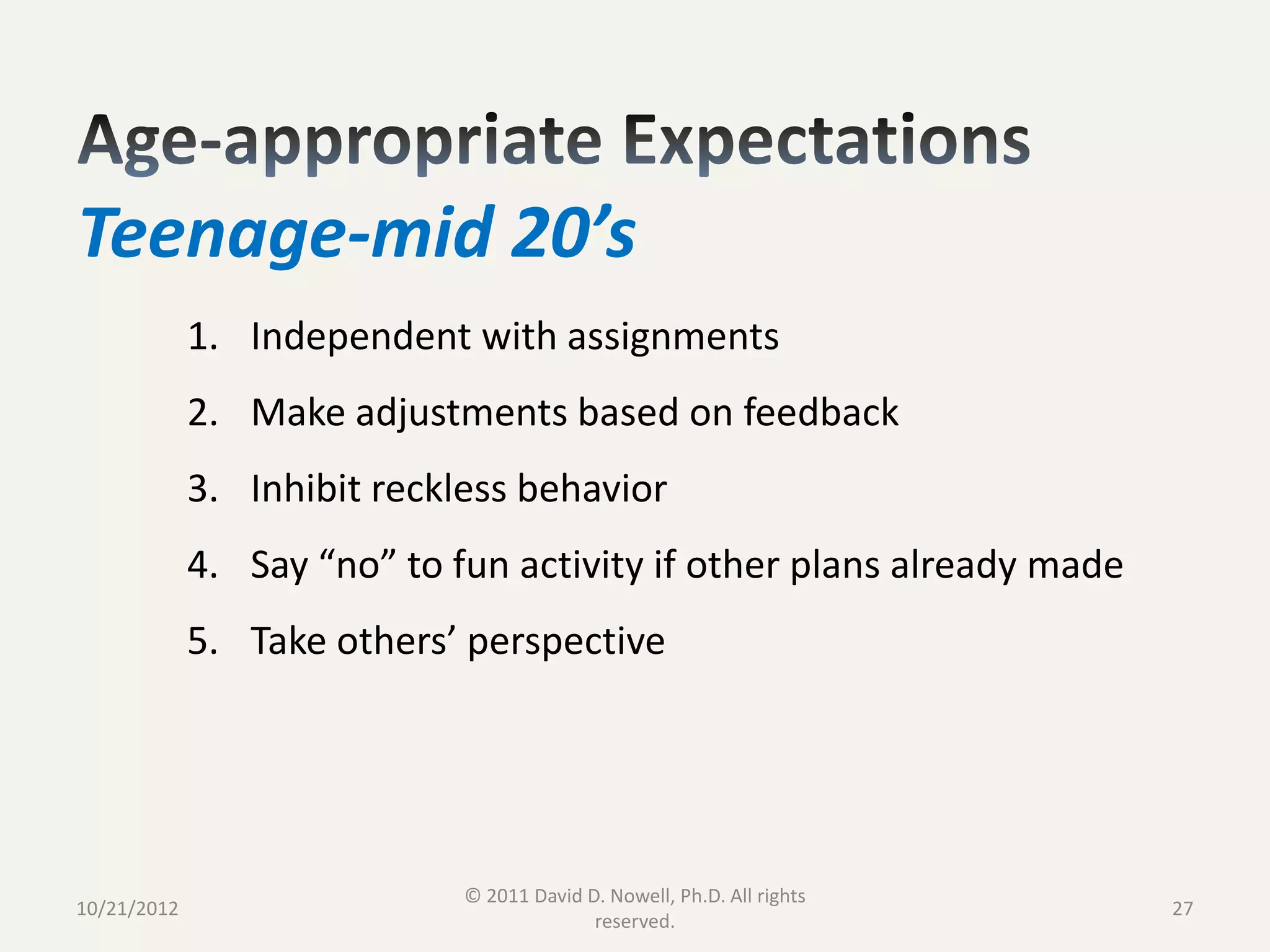 Teenage-mid 20’s
             1. Independent with assignments
             2. Make adjustments based on feedback
             3. Inhibit reckless behavior
             4. Say “no” to fun activity if other plans already made
             5. Take others’ perspective




                             © 2011 David D. Nowell, Ph.D. All rights
10/21/2012                                                              27
                                           reserved.
 
