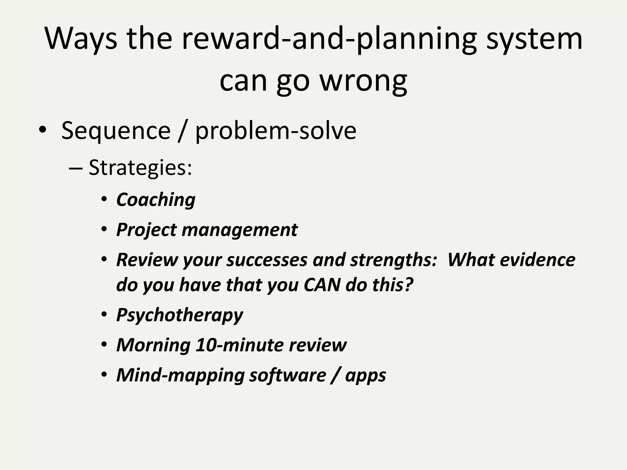 Ways the reward-and-planning system
           can go wrong
• Sequence / problem-solve
  – Strategies:
     • Coaching
     • Project management
     • Review your successes and strengths: What evidence
       do you have that you CAN do this?
     • Psychotherapy
     • Morning 10-minute review
     • Mind-mapping software / apps
 