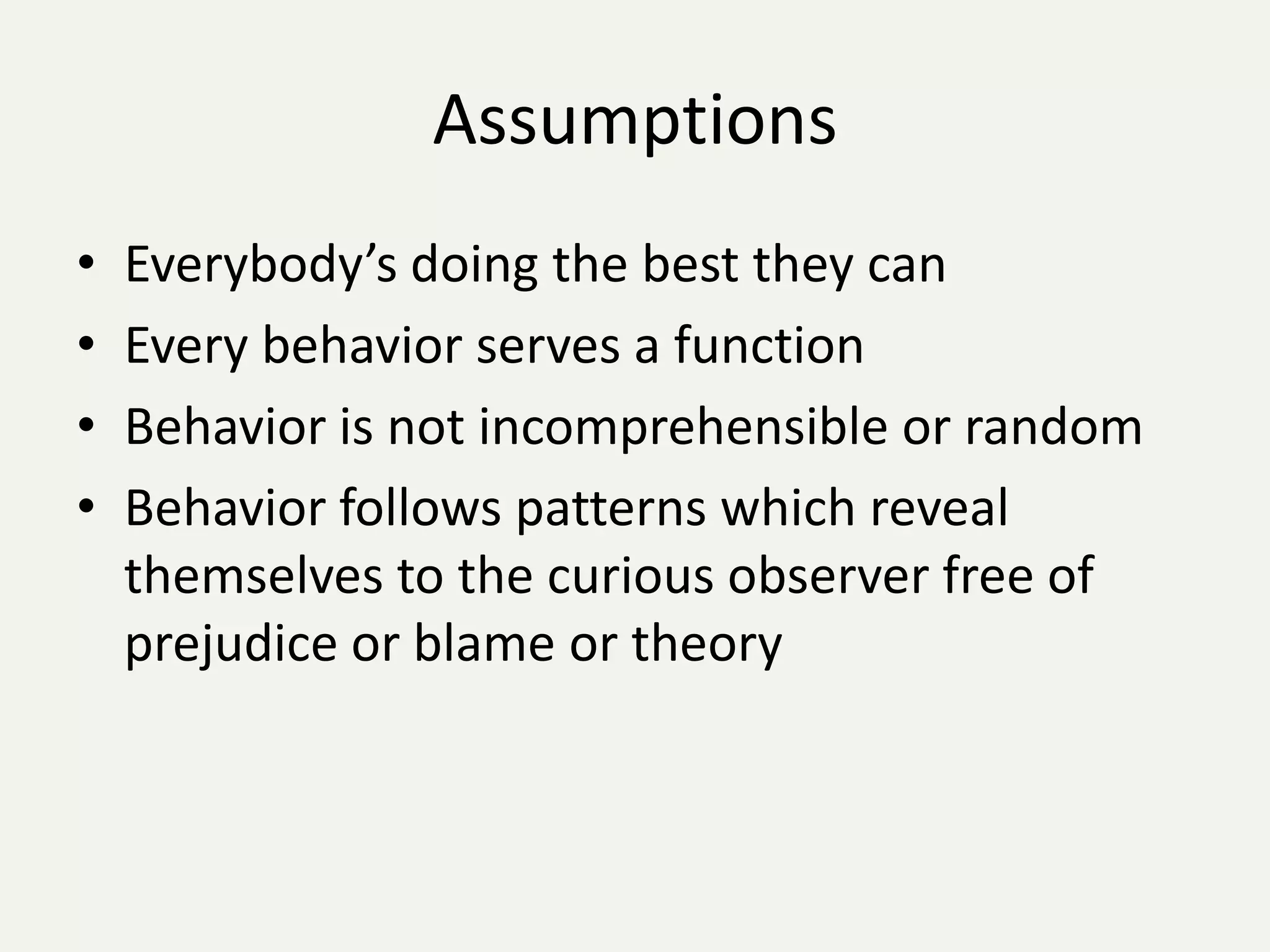 Assumptions
•   Everybody’s doing the best they can
•   Every behavior serves a function
•   Behavior is not incomprehensible or random
•   Behavior follows patterns which reveal
    themselves to the curious observer free of
    prejudice or blame or theory
 
