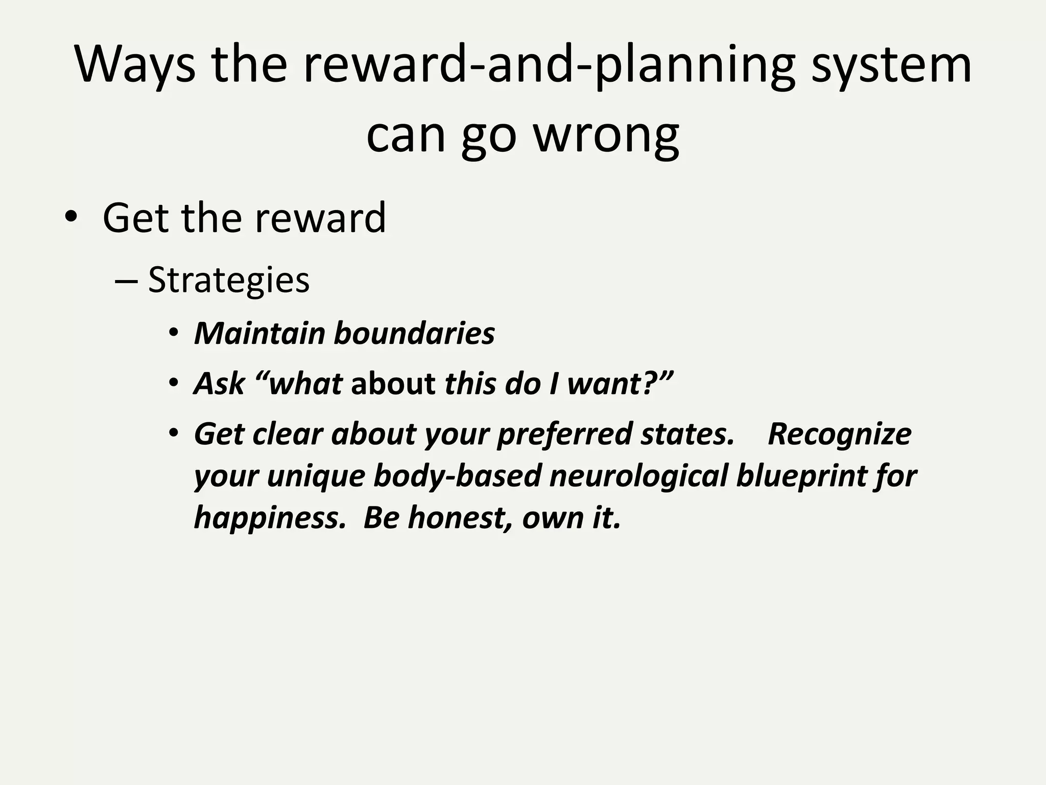 Ways the reward-and-planning system
           can go wrong
• Get the reward
  – Strategies
     • Maintain boundaries
     • Ask “what about this do I want?”
     • Get clear about your preferred states. Recognize
       your unique body-based neurological blueprint for
       happiness. Be honest, own it.
 
