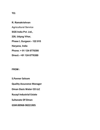 TO:
R. Ramakrishnan
Agricultural Service
SGS India Pvt. Ltd.,
226, Udyog Vihar,
Phase I, Gurgaon - 122 015
Haryana, India
Phone: + 91 124 6776300
Direct:- +91 124 6776389
FROM :
S.Panner Selvam
Quality Assurance Manager
Oman Oasis Water CO LLC
Rusayl Industrial Estate
Sultanate Of Oman
GSM:00968-98221905