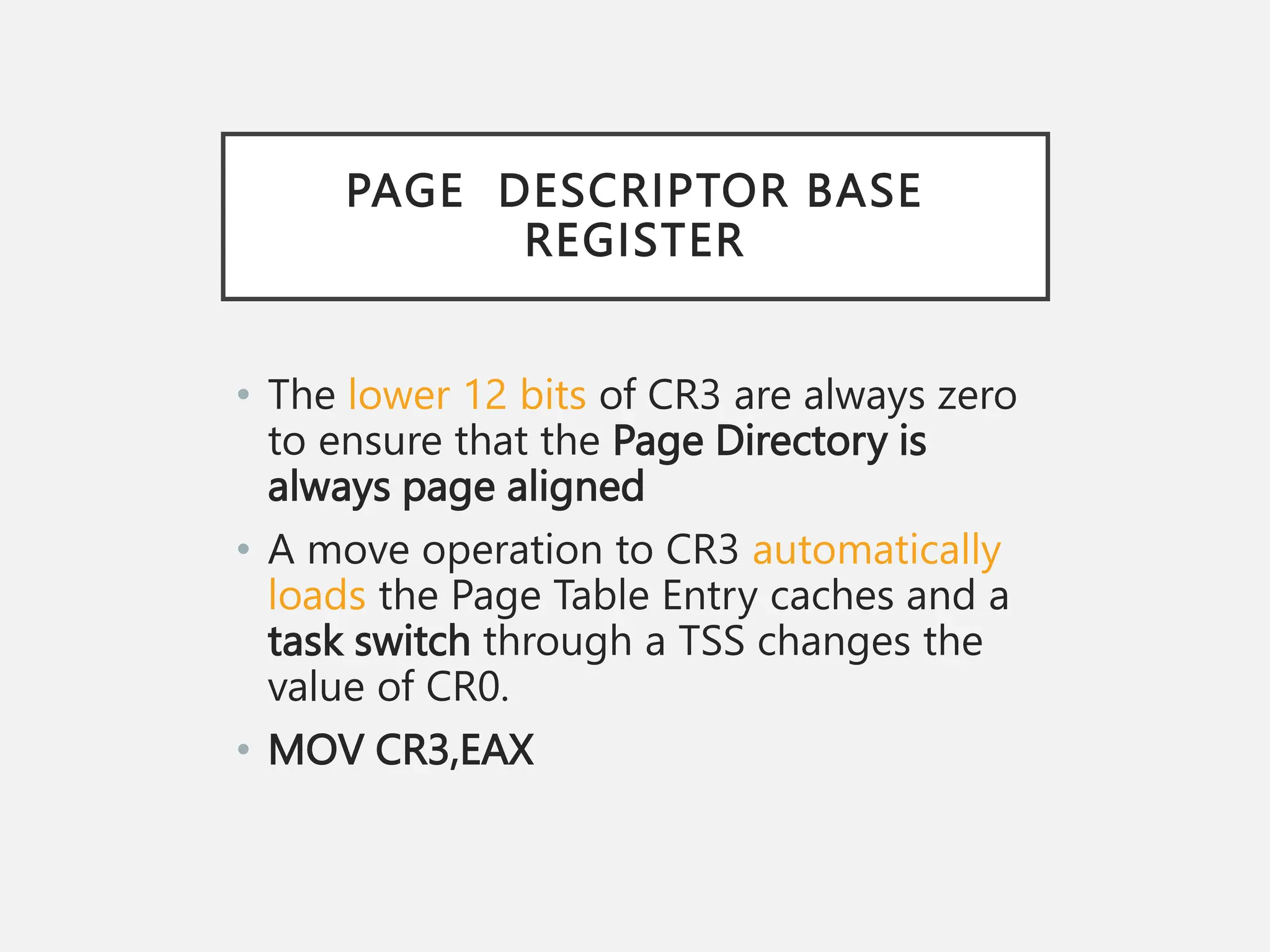 PAGE DESCRIPTOR BASE
REGISTER
• The lower 12 bits of CR3 are always zero
to ensure that the Page Directory is
always page aligned
• A move operation to CR3 automatically
loads the Page Table Entry caches and a
task switch through a TSS changes the
value of CR0.
• MOV CR3,EAX
 