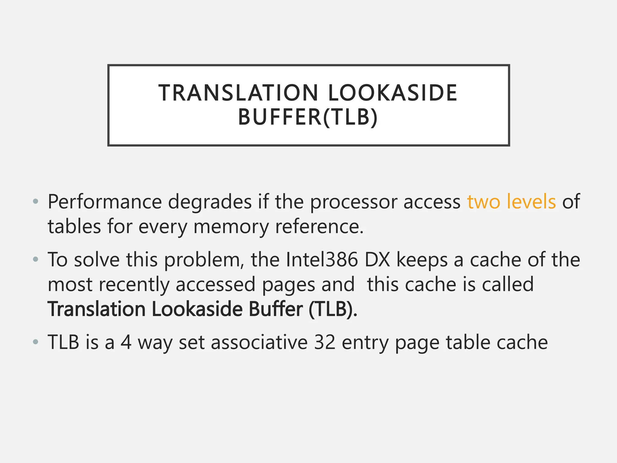 TRANSLATION LOOKASIDE
BUFFER(TLB)
• Performance degrades if the processor access two levels of
tables for every memory reference.
• To solve this problem, the Intel386 DX keeps a cache of the
most recently accessed pages and this cache is called
Translation Lookaside Buffer (TLB).
• TLB is a 4 way set associative 32 entry page table cache
 