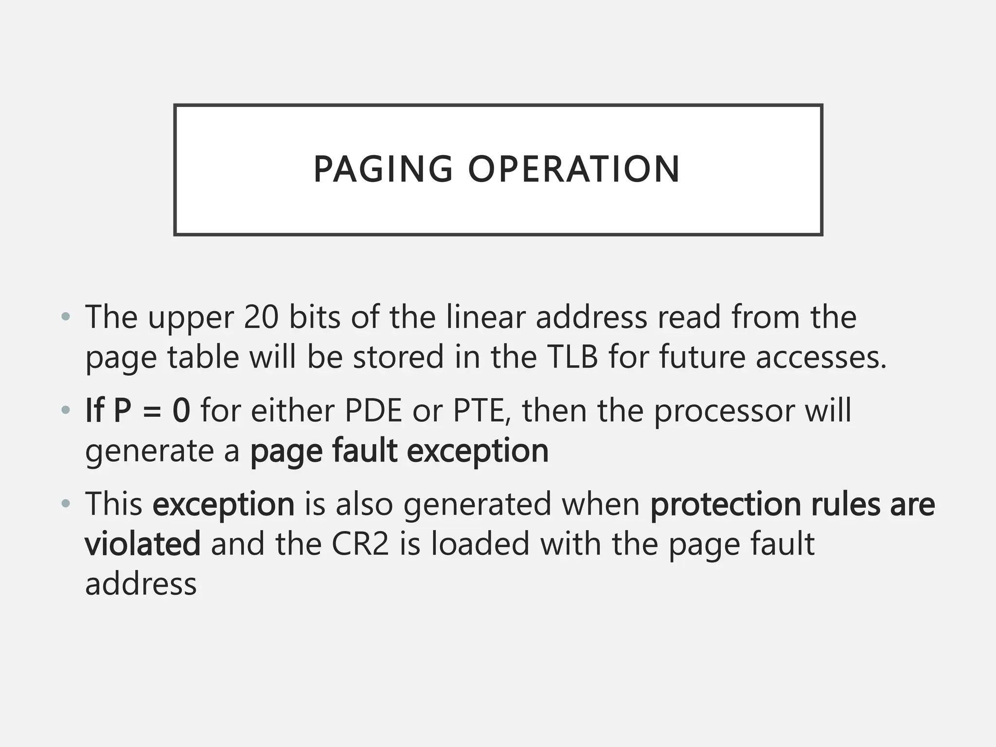 PAGING OPERATION
• The upper 20 bits of the linear address read from the
page table will be stored in the TLB for future accesses.
• If P = 0 for either PDE or PTE, then the processor will
generate a page fault exception
• This exception is also generated when protection rules are
violated and the CR2 is loaded with the page fault
address
 