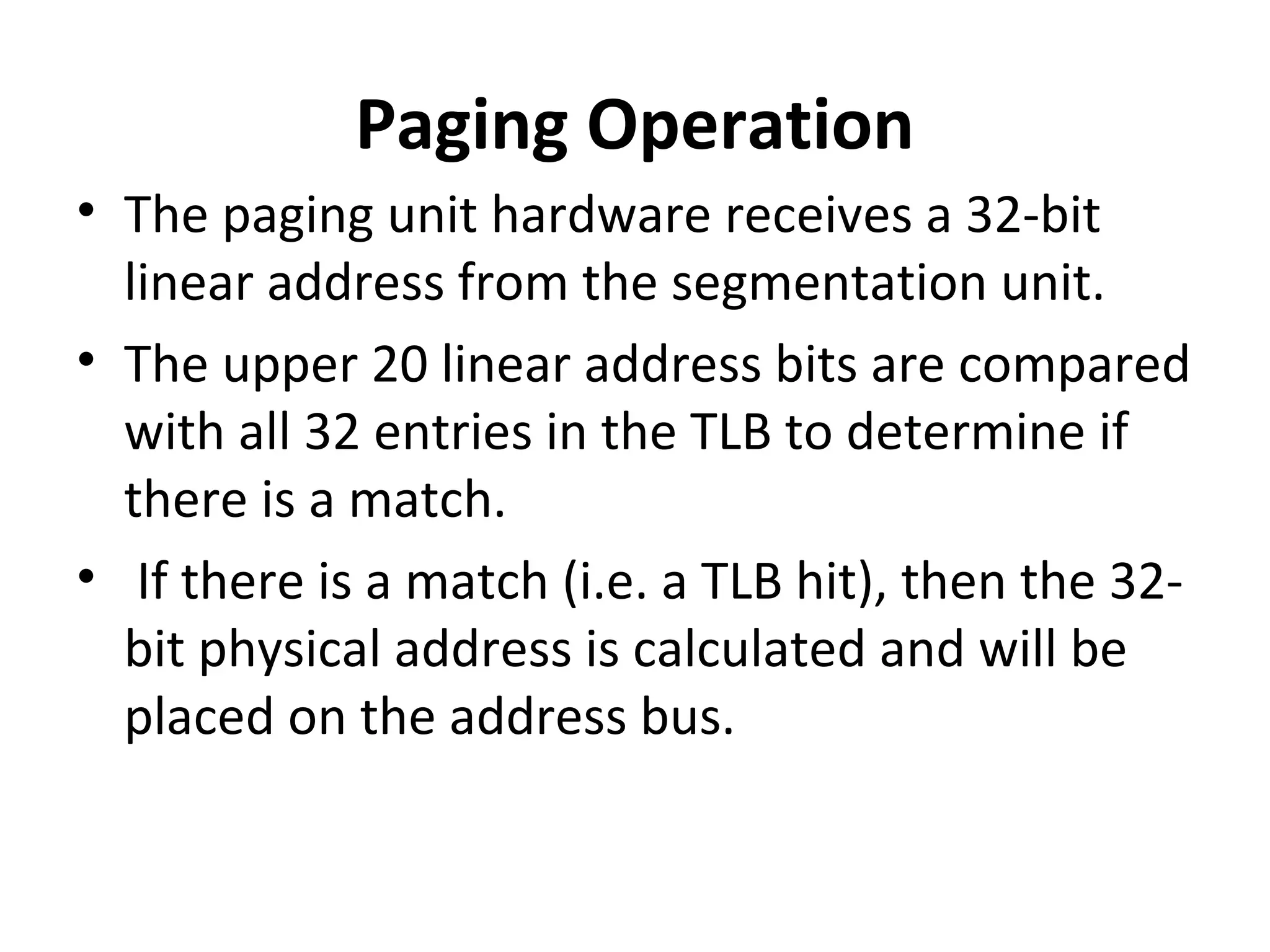Paging Operation
• The paging unit hardware receives a 32-bit
linear address from the segmentation unit.
• The upper 20 linear address bits are compared
with all 32 entries in the TLB to determine if
there is a match.
• If there is a match (i.e. a TLB hit), then the 32-
bit physical address is calculated and will be
placed on the address bus.
 