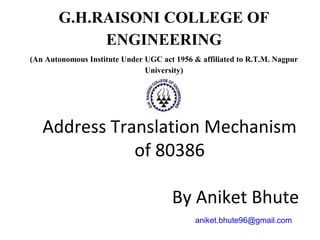 Address Translation Mechanism
of 80386
By Aniket Bhute
aniket.bhute96@gmail.com
G.H.RAISONI COLLEGE OF
ENGINEERING
(An Autonomous Institute Under UGC act 1956 & affiliated to R.T.M. Nagpur
University)
 