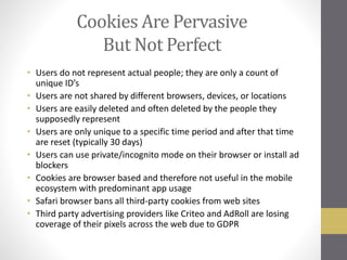 Cookies Are Pervasive
But Not Perfect
• Users do not represent actual people; they are only a count of
unique ID’s
• Users are not shared by different browsers, devices, or locations
• Users are easily deleted and often deleted by the people they
supposedly represent
• Users are only unique to a specific time period and after that time
are reset (typically 30 days)
• Users can use private/incognito mode on their browser or install ad
blockers
• Cookies are browser based and therefore not useful in the mobile
ecosystem with predominant app usage
• Safari browser bans all third-party cookies from web sites
• Third party advertising providers like Criteo and AdRoll are losing
coverage of their pixels across the web due to GDPR
 