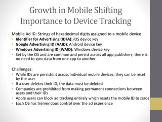 Growth in Mobile Shifting
Importance to Device Tracking
Mobile Ad ID: Strings of hexadecimal digits assigned to a mobile device
• Identifier for Advertising (IDFA): iOS device key
• Google Advertising ID (AAID): Android device key
• Windows Advertising ID (WAID): Windows device key
• Set by the OS and are common and persist across all app publishers; there is
no need to sync data from one app to another
Challenges:
• While IDs are persistent across individual mobile devices, they can be reset
by the user
• If a user deletes their ID, the data must be deleted
• Companies are prohibited from making permanent connections between
users and their IDs
• Apple users can block ad tracking entirely which resets the mobile ID to zeros
• Each OS has tremendous control over the ad experience
 