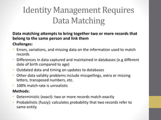 Identity Management Requires
Data Matching
Data matching attempts to bring together two or more records that
belong to the same person and link them
Challenges:
• Errors, variations, and missing data on the information used to match
records
• Differences in data captured and maintained in databases (e.g different
date of birth compared to age)
• Outdated data and timing on updates to databases
• Other data validity problems include misspellings, extra or missing
letters, transposed numbers, etc.
• 100% match rate is unrealistic
Methods:
• Deterministic (exact): two or more records match exactly
• Probabilistic (fuzzy): calculates probability that two records refer to
same entity
 