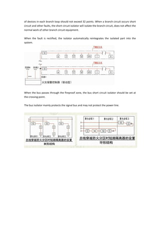of devices in each branch loop should not exceed 32 points. When a branch circuit occurs short
circuit and other faults, the short circuit isolator will isolate the branch circuit, does not affect the
normal work of other branch circuit equipment.
When the fault is rectified, the isolator automatically reintegrates the isolated part into the
system.
When the bus passes through the fireproof zone, the bus short circuit isolator should be set at
the crossing point.
The bus isolator mainly protects the signal bus and may not protect the power line.
 