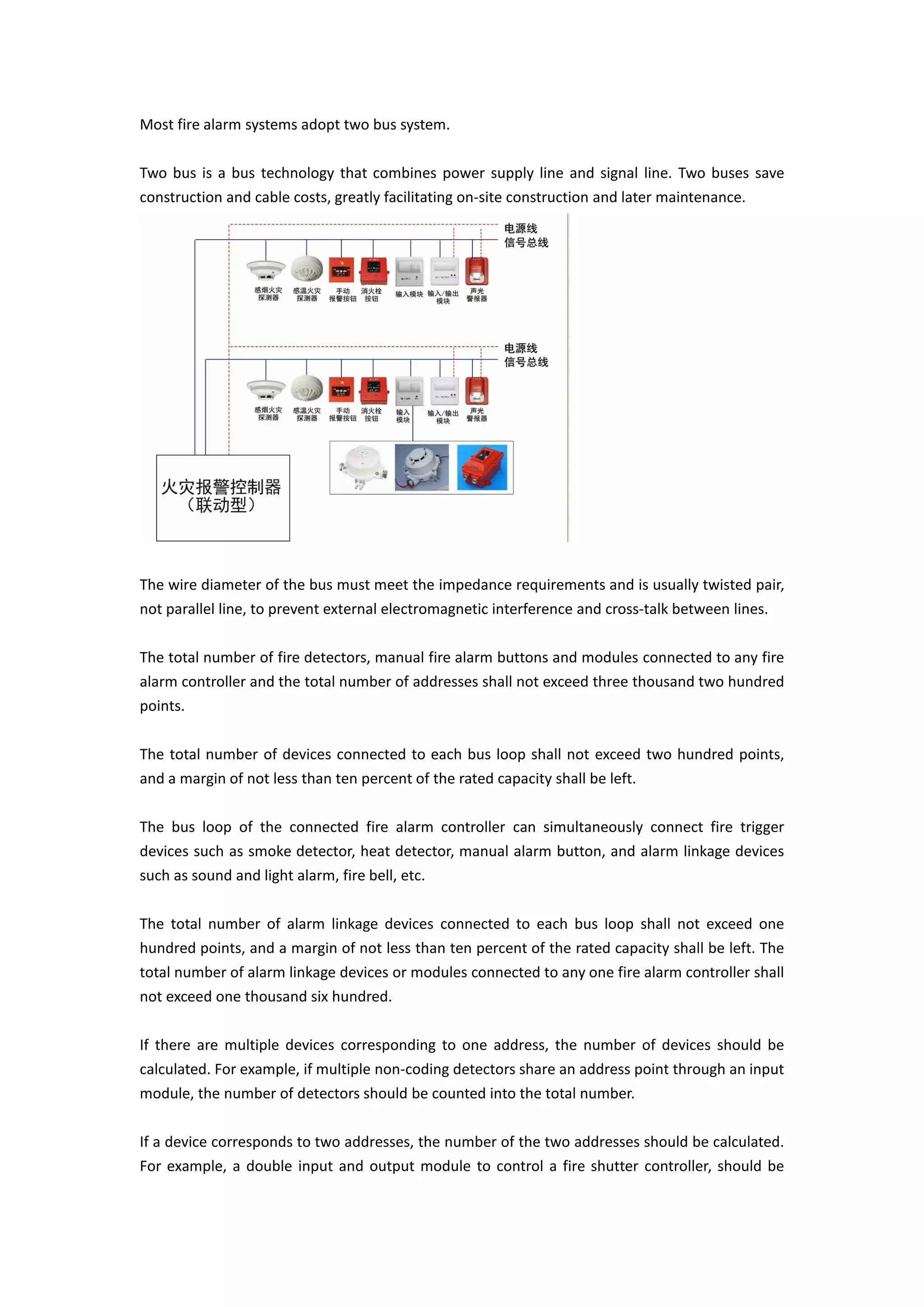 Most fire alarm systems adopt two bus system.
Two bus is a bus technology that combines power supply line and signal line. Two buses save
construction and cable costs, greatly facilitating on-site construction and later maintenance.
The wire diameter of the bus must meet the impedance requirements and is usually twisted pair,
not parallel line, to prevent external electromagnetic interference and cross-talk between lines.
The total number of fire detectors, manual fire alarm buttons and modules connected to any fire
alarm controller and the total number of addresses shall not exceed three thousand two hundred
points.
The total number of devices connected to each bus loop shall not exceed two hundred points,
and a margin of not less than ten percent of the rated capacity shall be left.
The bus loop of the connected fire alarm controller can simultaneously connect fire trigger
devices such as smoke detector, heat detector, manual alarm button, and alarm linkage devices
such as sound and light alarm, fire bell, etc.
The total number of alarm linkage devices connected to each bus loop shall not exceed one
hundred points, and a margin of not less than ten percent of the rated capacity shall be left. The
total number of alarm linkage devices or modules connected to any one fire alarm controller shall
not exceed one thousand six hundred.
If there are multiple devices corresponding to one address, the number of devices should be
calculated. For example, if multiple non-coding detectors share an address point through an input
module, the number of detectors should be counted into the total number.
If a device corresponds to two addresses, the number of the two addresses should be calculated.
For example, a double input and output module to control a fire shutter controller, should be
 