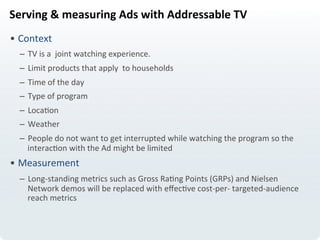 Serving	
  &	
  measuring	
  Ads	
  with	
  Addressable	
  TV	
  
• Context	
  
–  TV	
  is	
  a	
  	
  joint	
  watching	
  experience.	
  
–  Limit	
  products	
  that	
  apply	
  	
  to	
  households	
  
–  Time	
  of	
  the	
  day	
  
–  Type	
  of	
  program	
  
–  LocaLon	
  
–  Weather	
  
–  People	
  do	
  not	
  want	
  to	
  get	
  interrupted	
  while	
  watching	
  the	
  program	
  so	
  the	
  
interacLon	
  with	
  the	
  Ad	
  might	
  be	
  limited	
  
• Measurement	
  
–  Long-­‐standing	
  metrics	
  such	
  as	
  Gross	
  RaLng	
  Points	
  (GRPs)	
  and	
  Nielsen	
  
Network	
  demos	
  will	
  be	
  replaced	
  with	
  eﬀecLve	
  cost-­‐per-­‐	
  targeted-­‐audience	
  
reach	
  metrics	
  	
  
 