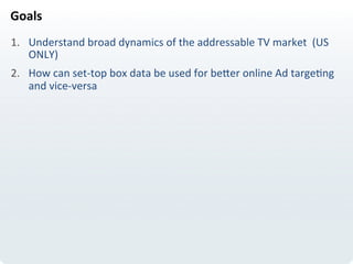 Goals	
  
1.  Understand	
  broad	
  dynamics	
  of	
  the	
  addressable	
  TV	
  market	
  	
  (US	
  
ONLY)	
  
2.  How	
  can	
  set-­‐top	
  box	
  data	
  be	
  used	
  for	
  beIer	
  online	
  Ad	
  targeLng	
  
and	
  vice-­‐versa	
  
 