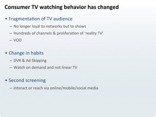 Consumer	
  TV	
  watching	
  behavior	
  has	
  changed	
  
• FragmentaLon	
  of	
  TV	
  audience	
  
–  No	
  longer	
  loyal	
  to	
  networks	
  but	
  to	
  shows	
  
–  Hundreds	
  of	
  channels	
  &	
  proliferaLon	
  of	
  ‘reality	
  TV’	
  
–  VOD	
  
• Change	
  in	
  habits	
  
–  DVR	
  &	
  Ad	
  Skipping	
  
–  Watch	
  on	
  demand	
  and	
  not	
  linear	
  TV	
  
	
  
• Second	
  screening	
  
–  Interact	
  or	
  reach	
  via	
  online/mobile/social	
  media	
  
 