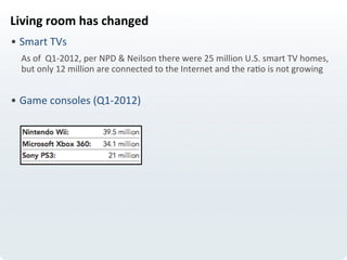 Living	
  room	
  has	
  changed	
  
• Smart	
  TVs	
  	
  
As	
  of	
  	
  Q1-­‐2012,	
  per	
  NPD	
  &	
  Neilson	
  there	
  were	
  25	
  million	
  U.S.	
  smart	
  TV	
  homes,	
  
but	
  only	
  12	
  million	
  are	
  connected	
  to	
  the	
  Internet	
  and	
  the	
  raLo	
  is	
  not	
  growing	
  
• Game	
  consoles	
  (Q1-­‐2012)	
  
	
  
 