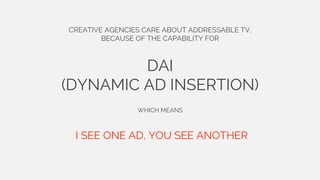 CREATIVE AGENCIES CARE ABOUT ADDRESSABLE TV,
BECAUSE OF THE CAPABILITY FOR
DAI
(DYNAMIC AD INSERTION)
WHICH MEANS
I SEE ONE AD, YOU SEE ANOTHER
 