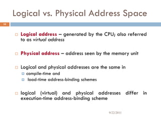 Logical vs. Physical Address Space
 Logical address – generated by the CPU; also referred
to as virtual address
 Physical address – address seen by the memory unit
 Logical and physical addresses are the same in
 compile-time and
 load-time address-binding schemes
 logical (virtual) and physical addresses differ in
execution-time address-binding scheme
10
9/22/2011
 