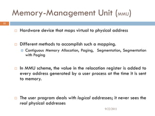 Memory-Management Unit (MMU)
 Hardware device that maps virtual to physical address
 Different methods to accomplish such a mapping.
 Contiguous Memory Allocation, Paging, Segmentation, Segmentation
with Paging
 In MMU scheme, the value in the relocation register is added to
every address generated by a user process at the time it is sent
to memory.
 The user program deals with logical addresses; it never sees the
real physical addresses
11
9/22/2011
 