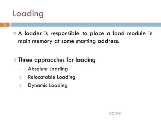 Loading
 A loader is responsible to place a load module in
main memory at some starting address.
 Three approaches for loading
1. Absolute Loading
2. Relocatable Loading
3. Dynamic Loading
21
9/22/2011
 