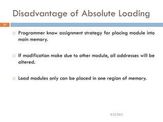 Disadvantage of Absolute Loading
 Programmer know assignment strategy for placing module into
main memory.
 If modification make due to other module, all addresses will be
altered.
 Load modules only can be placed in one region of memory.
23
9/22/2011
 
