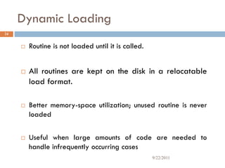 Dynamic Loading
 Routine is not loaded until it is called.
 All routines are kept on the disk in a relocatable
load format.
 Better memory-space utilization; unused routine is never
loaded
 Useful when large amounts of code are needed to
handle infrequently occurring cases
24
9/22/2011
 