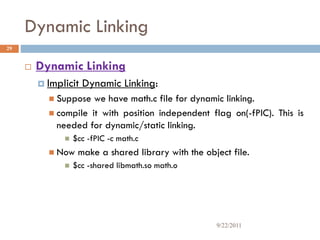 Dynamic Linking
 Dynamic Linking
 Implicit Dynamic Linking:
 Suppose we have math.c file for dynamic linking.
 compile it with position independent flag on(-fPIC). This is
needed for dynamic/static linking.
 $cc -fPIC -c math.c
 Now make a shared library with the object file.
 $cc -shared libmath.so math.o
29
9/22/2011
 