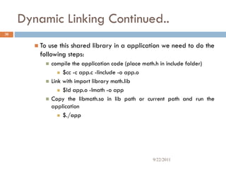 Dynamic Linking Continued..
 To use this shared library in a application we need to do the
following steps:
 compile the application code (place math.h in include folder)
 $cc -c app.c -Iinclude -o app.o
 Link with import library math.lib
 $ld app.o -lmath -o app
 Copy the libmath.so in lib path or current path and run the
application
 $./app
30
9/22/2011
 