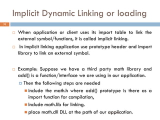 Implicit Dynamic Linking or loading
 When application or client uses its import table to link the
external symbol/functions, it is called implicit linking.
 In implicit linking application use prototype header and import
library to link an external symbol.
 Example: Suppose we have a third party math library and
add() is a function/interface we are using in our application.
 Then the following steps are needed
 include the math.h where add() prototype is there as a
import function for compilation,
 Include math.lib for linking.
 place math.dll DLL at the path of our application.
31
9/22/2011
 