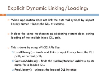 Explicit Dynamic Linking/Loading:
 When application does not link the external symbol by import
library rather it loads the DLL at runtime.
 It does the same mechanism as operating system does during
loading of the implicit linked DLL calls.
 This is done by using Win32 APIs like:
 LoadLibrary() - loads and links a input library form the DLL
path, or current path,
 GetProcAddress() - finds the symbol/function address by its
name for a loaded DLL
 FreeLibrary() - unloads the loaded DLL instance
32
9/22/2011
 
