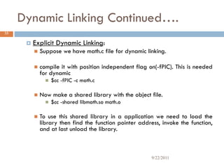 Dynamic Linking Continued….
 Explicit Dynamic Linking:
 Suppose we have math.c file for dynamic linking.
 compile it with position independent flag on(-fPIC). This is needed
for dynamic
 $cc -fPIC -c math.c
 Now make a shared library with the object file.
 $cc -shared libmath.so math.o
 To use this shared library in a application we need to load the
library then find the function pointer address, invoke the function,
and at last unload the library.
33
9/22/2011
 