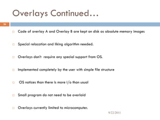 Overlays Continued…
 Code of overlay A and Overlay B are kept on disk as absolute memory images
 Special relocation and liking algorithm needed.
 Overlays don’t require any special support from OS.
 Implemented completely by the user with simple file structure
 OS notices than there is more i/o than usual
 Small program do not need to be overlaid
 Overlays currently limited to microcomputer.
36
9/22/2011
 